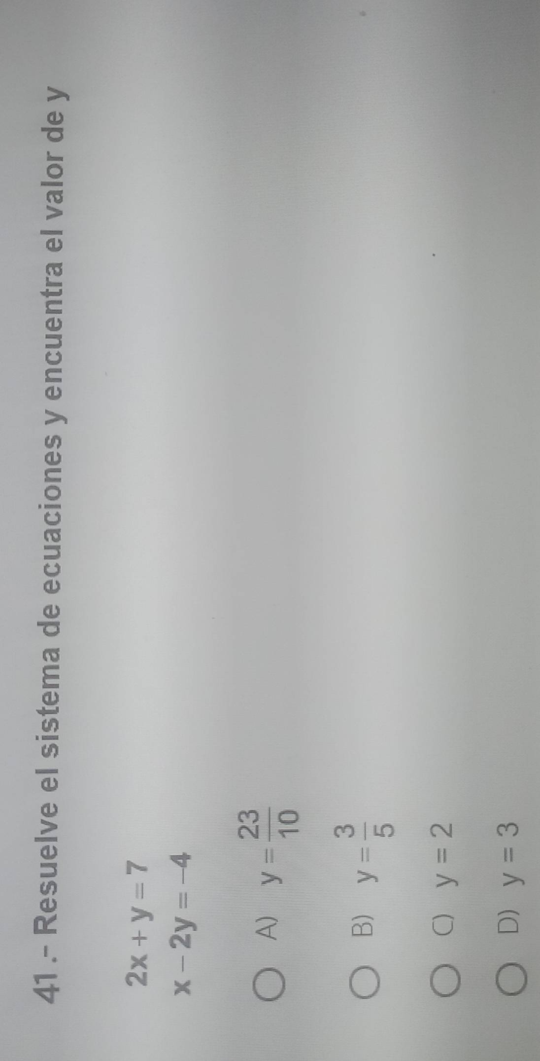 41 .- Resuelve el sistema de ecuaciones y encuentra el valor de y
2x+y=7
x-2y=-4
A) y= 23/10 
B) y= 3/5 
C) y=2
D) y=3