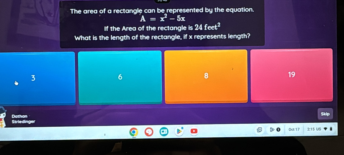 The area of a rectangle can be represented by the equation.
A=x^2-5x
If the Area of the rectangle is 24feet^2
What is the length of the rectangle, if x represents length?
3
6
8
19
Dathan Skip
Striedinger
Oct 17 2:15 US