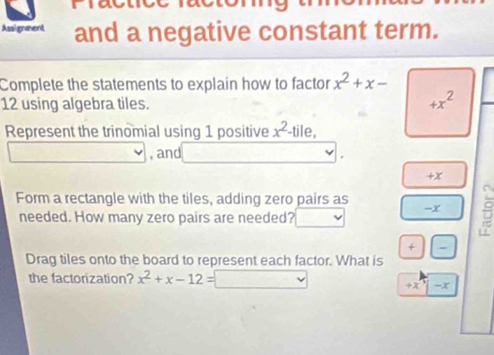 Assignment and a negative constant term. 
Complete the statements to explain how to factor x^2+x-
12 using algebra tiles.
+x^2
Represent the trinomial using 1 positive x^2 -tile, 
, and
+x
Form a rectangle with the tiles, adding zero pairs as 
- x
needed. How many zero pairs are needed? 
+ - 
Drag tiles onto the board to represent each factor. What is 
the factorization? x^2+x-12= vee
+x -x