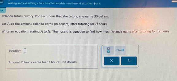 Writing and evaluating a function that models a real-world situation: Basic 
Yolanda tutors history. For each hour that she tutors, she earns 30 dollars. 
Let A be the amount Yolanda earns (in dollars) after tutoring for H hours. 
Write an equation relating A to H. Then use this equation to find how much Yolanda earns after tutoring for 17 hours. 
 □ /□   
Equation: □ =□
Amount Yolanda earns for 17 hours : 510 dollars
× 5