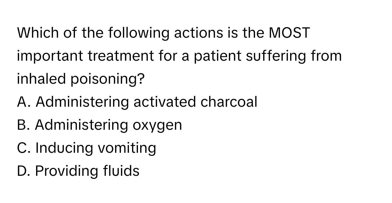 Which of the following actions is the MOST important treatment for a patient suffering from inhaled poisoning?

A. Administering activated charcoal
B. Administering oxygen
C. Inducing vomiting
D. Providing fluids