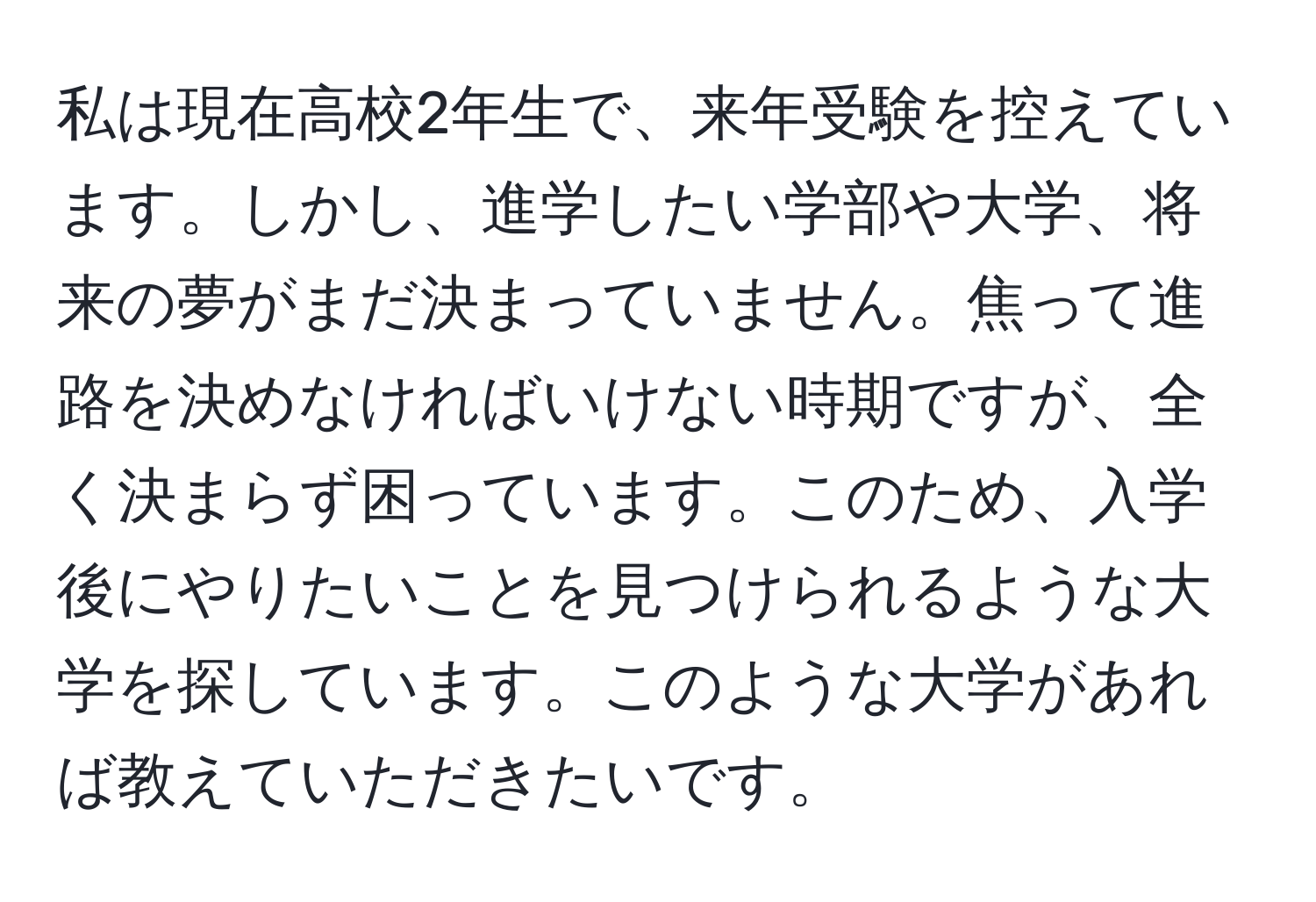 私は現在高校2年生で、来年受験を控えています。しかし、進学したい学部や大学、将来の夢がまだ決まっていません。焦って進路を決めなければいけない時期ですが、全く決まらず困っています。このため、入学後にやりたいことを見つけられるような大学を探しています。このような大学があれば教えていただきたいです。