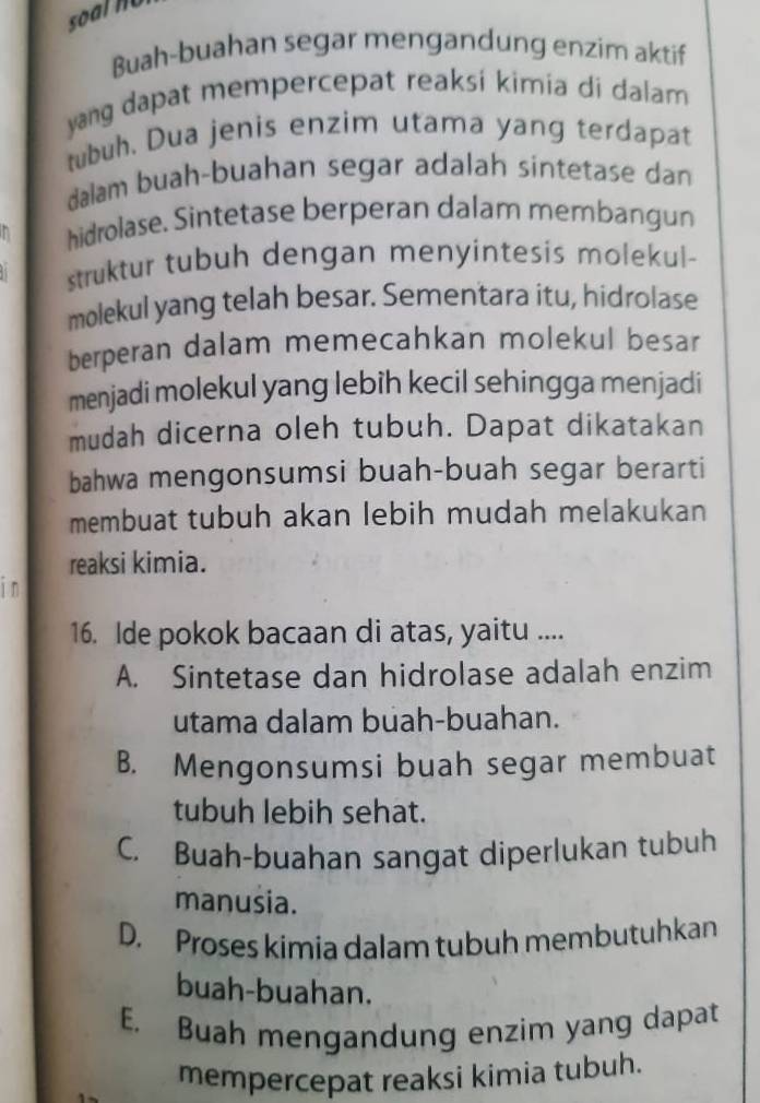 so a l n o 
Buah-buahan segar mengandung enzim aktif
yang dapat mempercepat reaksi kimia di dalam 
tubuh. Dua jenis enzim utama yang terdapat
dalam buah-buahan segar adalah sintetase dan
hidrolase. Sintetase berperan dalam membangun
struktur tubuh dengan menyintesis molekul-
molekul yang telah besar. Sementara itu, hidrolase
berperan dalam memecahkan molekul besar
menjadi molekul yang lebih kecil sehingga menjadi
mudah dicerna oleh tubuh. Dapat dikatakan
bahwa mengonsumsi buah-buah segar berarti
membuat tubuh akan lebih mudah melakukan
reaksi kimia.
in
16. Ide pokok bacaan di atas, yaitu ....
A. Sintetase dan hidrolase adalah enzim
utama dalam buah-buahan.
B. Mengonsumsi buah segar membuat
tubuh lebih sehat.
C. Buah-buahan sangat diperlukan tubuh
manusia.
D. Proses kimia dalam tubuh membutuhkan
buah-buahan.
E. Buah mengandung enzim yang dapat
mempercepat reaksi kimia tubuh.