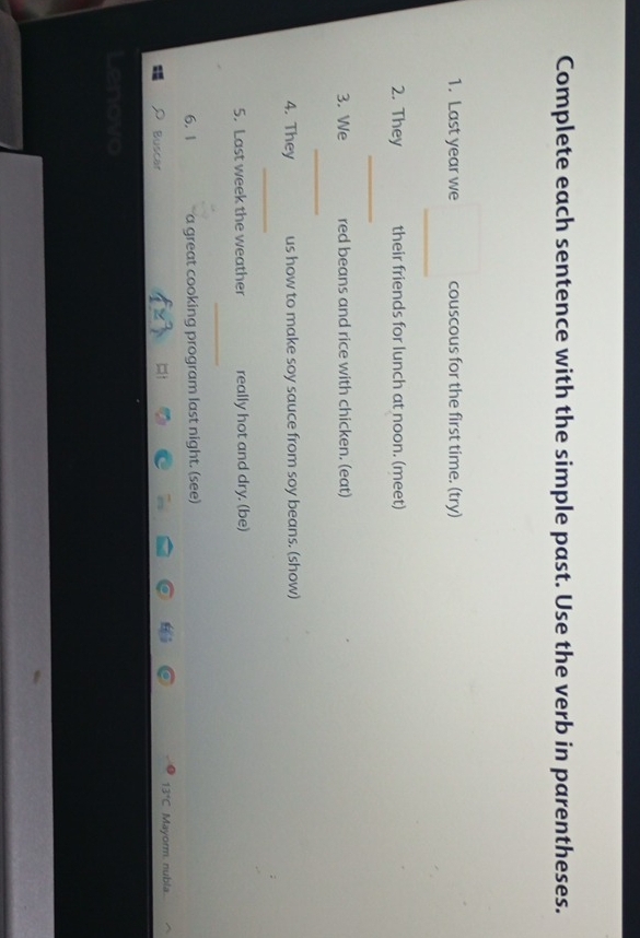 Complete each sentence with the simple past. Use the verb in parentheses. 
1. Last year we couscous for the first time. (try) 
_ 
2. They their friends for lunch at noon. (meet) 
_ 
3. We red beans and rice with chicken. (eat) 
_ 
4. They us how to make soy sauce from soy beans. (show) 
_ 
5. Last week the weather really hot and dry. (be) 
_ 
6. 1 a great cooking program last night. (see)
13°C
Buscar Mayorm. nubla.. 
Lenovo