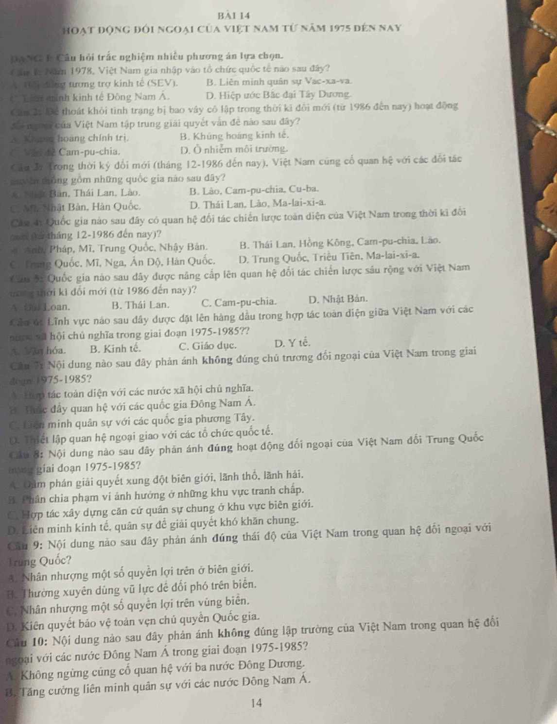 BA1 14
hoạt động đối ngoại của việt nam từ năm 1975 đến nay
Hạ NG h Cầu hỏi trắc nghiệm nhiều phương án lựa chọn.
au l Năm 1978, Việt Nam gia nhập vào tổ chức quốc tế não sau đây?
AHC dng tương trợ kinh tế (SEV). B. Liên minh quân sự Vac-xa-va.
*Th minh kinh tế Đông Nam Á. D. Hiệp ước Bắc đại Tây Dương.
âm 2: Để thoát khỏi tình trạng bị bao vây cô lập trong thời ki đổi mới (từ 1986 đến nay) hoạt động
n goạ của Việt Nam tập trung giải quyết vấn đề nào sau đây?
Koa hoàng chính trị. B. Khủng hoáng kinh tế.
C wan de Cam-pu-chia. D. Ô nhiễm môi trường.
Cầu đ: Trong thời ký đổi mới (tháng 12-1986 đến nay), Việt Nam cũng cổ quan hệ với các đổi tác
dayàn thống gồm những quốc gia nào sau đây?
A Nậc Bản, Thái Lan, Lào. B. Lào, Cam-pu-chia, Cu-ba.
CM Nhật Bản. Hàn Quốc. D. Thái Lan, Lào, Ma-lai-xi-a.
Cáa 4: Quốc gia nào sau đây có quan hệ đối tác chiến lược toàn diện của Việt Nam trong thời kì đối
ai (th tháng 12-1986 đến nay)?
*Anhg Pháp, Mĩ, Trung Quốc, Nhậy Bản. B. Thái Lan, Hồng Kông, Cam-pu-chia. Lão.
C. Trung Quốc. Mĩ, Nga, Ấn Độ, Hàn Quốc. D. Trung Quốc, Triều Tiên, Ma-lai-xi-a.
Câu 5: Quốc gia náo sau đây được năng cấp lên quan hệ đối tác chiến lược sâu rộng với Việt Nam
thường thời kì đối mới (từ 1986 đến nay)?
ALoan. B. Thái Lan. C. Cam-pu-chia. D. Nhật Bản.
Cầu đá Lĩnh vực nảo sau đây được đặt lên hàng dầu trong hợp tác toàn diện giữa Việt Nam với các
au r u nl hội chủ nghĩa trong giai đoạn 1975-1985??
A. Văn hóa. B. Kinh tế. C. Giáo dục. D. Y tế.
Câu 71 Nội dung nào sau đây phản ánh không đúng chủ trương đối ngoại của Việt Nam trong giai
dogn 1975-1985?
a llam tác toàn diện với các nước xã hội chủ nghĩa.
B: Thác đầy quan hệ với các quốc gia Đông Nam Á.
C. tiên minh quân sự với các quốc gia phương Tây.
D. Thiết lập quan hệ ngoại giao với các tổ chức quốc tế.
Cầu 8: Nội dung nào sau đây phản ánh đúng hoạt động đối ngoại của Việt Nam đối Trung Quốc
n  giai đoạn 1975-1985?
4 Đảm phán giải quyết xung đột biên giới, lãnh thổ, lãnh hải.
B. Phân chia phạm vi ảnh hưởng ở những khu vực tranh chấp.
C. Hợp tác xây dựng căn cứ quân sự chung ở khu vực biên giới.
D. Liên minh kinh tế, quân sự để giải quyết khó khăn chung.
Câu 9: Nội dung nào sau đây phản ánh đúng thái độ của Việt Nam trong quan hệ đối ngoại với
Trung Quốc?
A. Nhân nhượng một số quyền lợi trên ở biên giới.
B. Thường xuyên dùng vũ lực để đối phó trên biển.
= Nhân nhượng một số quyền lợi trên vùng biển.
Đi Kiên quyết bảo vệ toàn vẹn chủ quyển Quốc gia.
Câu 10: Nội dung nào sau đây phản ánh không đúng lập trường của Việt Nam trong quan hệ đối
ngoại với các nước Đông Nam Á trong giai đoạn 1975-1985?
# Không ngừng củng cố quan hệ với ba nước Đông Dương.
B. Tăng cường liên minh quân sự với các nước Đông Nam Á.
14