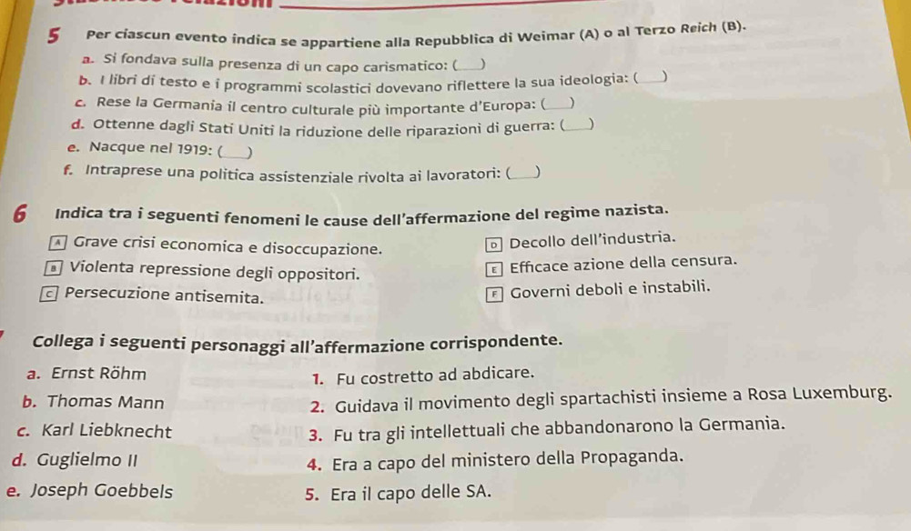 Per cíascun evento índica se appartiene alla Repubblica di Weimar (A) o al Terzo Reich (B).
a. Si fondava sulla presenza di un capo carismatico: (_
b. I libri di testo e i programmi scolastici dovevano riflettere la sua ideologia: ( _)
c. Rese la Germania il centro culturale più importante d’Europa: (_ 
d. Ottenne dagli Stati Uniti la riduzione delle riparazionì di guerra: (_ )
e. Nacque nel 1919: (_ _)
f. Intraprese una politica assistenziale rivolta ai lavoratori: (_ J
6 Indica tra i seguenti fenomeni le cause dell’affermazione del regime nazista.
Grave crisi economica e disoccupazione.
Decollo dell’industria.
Violenta repressione degli oppositori.
Efficace azione della censura.
Persecuzione antisemita.
Governi deboli e instabili.
Collega i seguenti personaggi all’affermazione corrispondente.
a. Ernst Röhm
1. Fu costretto ad abdicare.
b. Thomas Mann
2. Guidava il movimento degli spartachisti insieme a Rosa Luxemburg.
c. Karl Liebknecht 3. Fu tra gli intellettuali che abbandonarono la Germania.
d. Guglielmo II 4. Era a capo del ministero della Propaganda.
e. Joseph Goebbels 5. Era il capo delle SA.