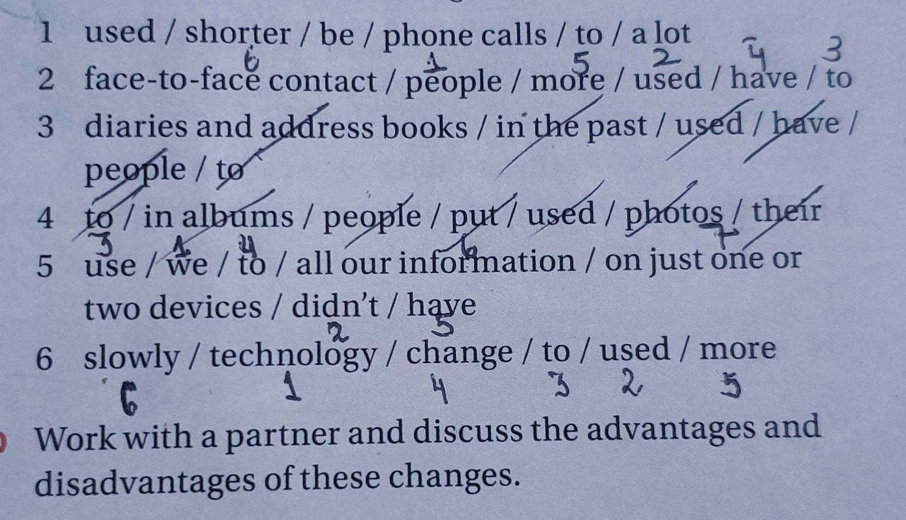 used / shorter / be / phone calls / to / a lot 
2 face-to-face contact / people / more / used / have / to 
3 diaries and address books / in the past / used / have / 
people / to 
4 to / in albums / people / put / used / photos / their 
5 use / we / to / all our information / on just one or 
two devices / didn't / hąve 
6 slowly / technology / change / to / used / more 
Work with a partner and discuss the advantages and 
disadvantages of these changes.