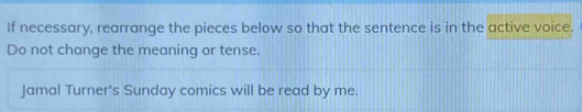 If necessary, rearrange the pieces below so that the sentence is in the active voice. 
Do not change the meaning or tense. 
Jamal Turner's Sunday comics will be read by me.