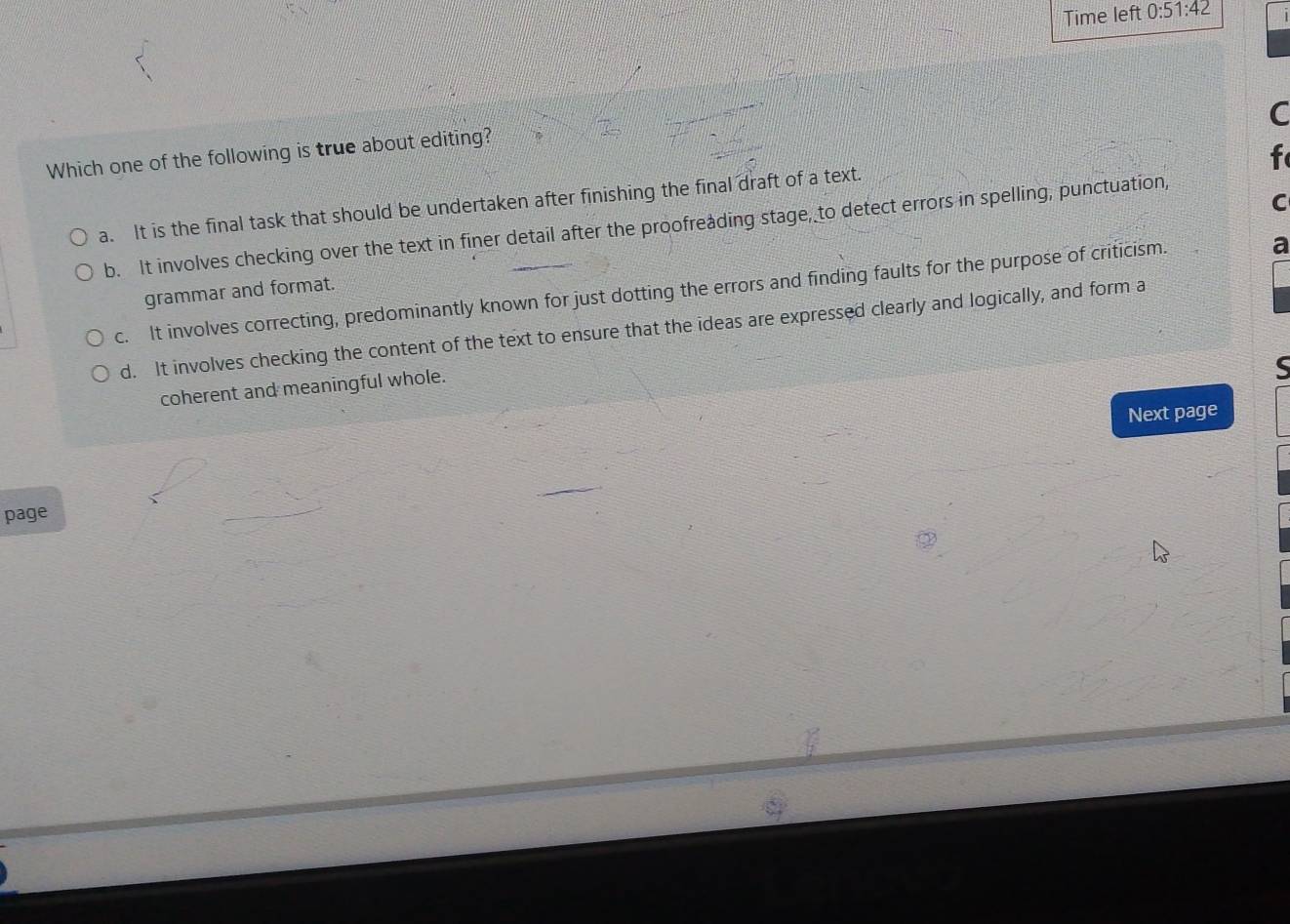 Time left 0:51:42 
C
Which one of the following is true about editing?
f
C
a. It is the final task that should be undertaken after finishing the final draft of a text.
b. It involves checking over the text in finer detail after the proofreading stage, to detect errors in spelling, punctuation,
c. It involves correcting, predominantly known for just dotting the errors and finding faults for the purpose of criticism.
a
grammar and format.
d. It involves checking the content of the text to ensure that the ideas are expressed clearly and logically, and form a
coherent and meaningful whole.
Next page
page