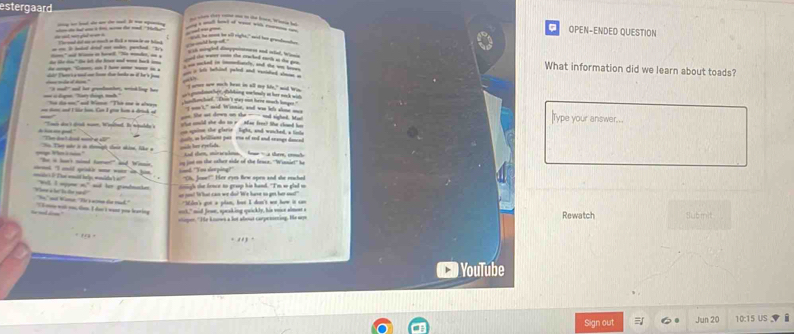 estergaard
d bad of w w p g h OPEN-ENDED QUESTION
do ad wn ghd w an a  t i a i t w te ond -n . 
- i bded d - -h pented "h Voroad od as a much an Rcll a woncie or blnd
ad lg at
wih mingled dany yomness and sted, Wan
the lke ti." te let the loe and wore back i " ad na i hwl "Ne monde, _ 
d the wer so the macked math ao the gou What information did we learn about toads?
- S    _  i  a its bethind peled and vanieled shom a  ked in dde, and te w w 
ioe wille d him."  r Tae i a nnd oe ho toe bds in if he's  
_”
"I wvee nw mch beat in all my life," aid Wim
"I mo" and her grondmnher, wrinkling has w gndehey ohing wonfomally aut tee mas th waih 
== à đưn ''Tay coạt th ''  N ta an'' and Weme ''Thờ one in alway   tanh . Shin't gy not here mach langes  n't," aid Wsonie, and was he's abone mne
_ lhe at down on she _- and sichet. I . ype your answer.
= ton cud I lie hom. Can I gron hom a detuh of    wuld she do to r  Man fres? She chand h
T de s dd nown Woited. Ie mpulde s   ann the glarie  light, and watched, a lnte 
h hin me geal." Ten da t doed cont at 1'' cos, as bricent pat tne of and and enange danced
_h her eestuds 
T T qhc i in temigh ton nhinn, lke a tad then, mirscahos  ho - a thm, emh
e V et àni he a st snd fare" and Wimia. o jot on the other side of the feace. "Wianiet' h
cnt 'l cwil gride one woer in jan .
Lood "Yoo derping' "Oh, Jose?" Her eyes Bow open and she reched
me i  Th amt bel mole t  o" "Wil, I wyyne o," aad her grinbmacken sigh the lence to groap his hand. "I'm so glad mo
or coo! What can we do? 'We have to ge hur oo!
Viee a le  ls de 1d' "Nn," not Kae 'He y ace de mad." "Wden's got a plan, but I don't not how it can
h= mnddion    wé u, den I dai à wont pou lanin ooh," mid Jeoe, speaking quickly, his vece almest a Rewatch Sub mnit
ipr. " He knnws a lot about carpesining. He wn
 
YouTube
Sign out Jun 20 10:15 US