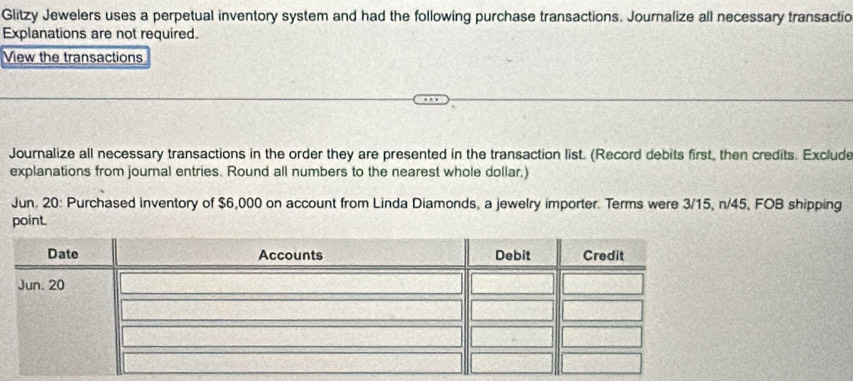 Glitzy Jewelers uses a perpetual inventory system and had the following purchase transactions. Journalize all necessary transactio 
Explanations are not required. 
View the transactions 
Journalize all necessary transactions in the order they are presented in the transaction list. (Record debits first, then credits. Exclude 
explanations from journal entries. Round all numbers to the nearest whole dollar.) 
Jun. 20: Purchased inventory of $6,000 on account from Linda Diamonds, a jewelry importer. Terms were 3/15, n/45, FOB shipping 
point.