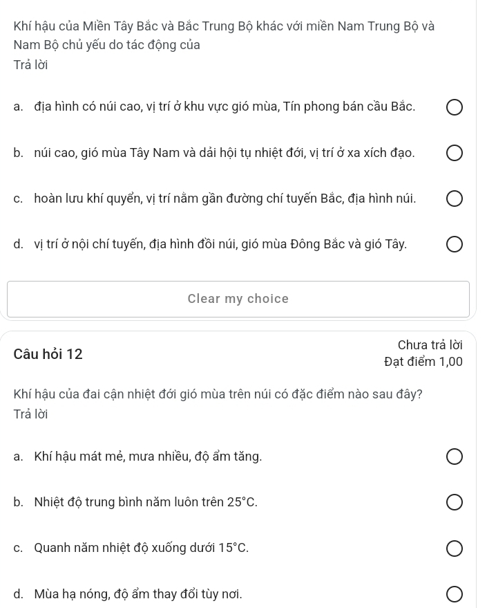 Khí hậu của Miền Tây Bắc và Bắc Trung Bộ khác với miền Nam Trung Bộ và
Nam Bộ chủ yếu do tác động của
Trả lời
a. địa hình có núi cao, vị trí ở khu vực gió mùa, Tín phong bán cầu Bắc.
b. núi cao, gió mùa Tây Nam và dải hội tụ nhiệt đới, vị trí ở xa xích đạo.
c. hoàn lưu khí quyển, vị trí nằm gần đường chí tuyến Bắc, địa hình núi.
d. vị trí ở nội chí tuyến, địa hình đồi núi, gió mùa Đông Bắc và gió Tây.
Clear my choice
Chưa trả lời
Câu hỏi 12
Đạt điểm 1,00
Khí hậu của đai cận nhiệt đới gió mùa trên núi có đặc điểm nào sau đây?
Trả lời
a. Khí hậu mát mẻ, mưa nhiều, độ ẩm tăng.
b. Nhiệt độ trung bình năm luôn trên 25°C.
c. Quanh năm nhiệt độ xuống dưới 15°C.
d. Mùa hạ nóng, độ ẩm thay đổi tùy nơi.