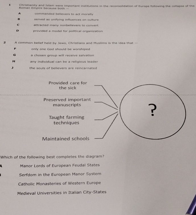 Christianity and Islam were important institutions in the reconsolidation of Europe following the collapse of the
Roman Empire because both —
A commanded believers to act morally
B served as unifying influences on culture
C attracted many nonbelievers to convert
D provided a model for political organization
2 A common belief held by Jews, Christians and Muslims is the idea that —
F only one God should be worshiped
G a chosen group will receive salvation
H any individual can be a religious leader
J the souls of believers are reincarnated
Which of the following best completes the diagram?
A Manor Lords of European Feudal States
Serfdom in the European Manor System
Catholic Monasteries of Western Europe
Medieval Universities in Italian City-States