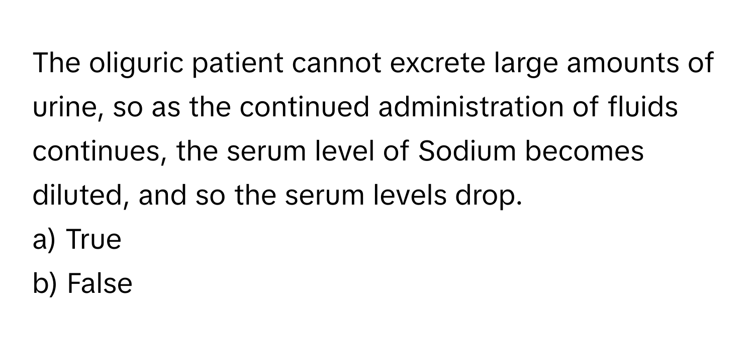 The oliguric patient cannot excrete large amounts of urine, so as the continued administration of fluids continues, the serum level of Sodium becomes diluted, and so the serum levels drop.

a) True 
b) False