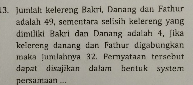 Jumlah kelereng Bakri, Danang dan Fathur 
adalah 49, sementara selisih kelereng yang 
dimiliki Bakri dan Danang adalah 4, Jika 
kelereng danang dan Fathur digabungkan 
maka jumlahnya 32. Pernyataan tersebut 
dapat disajikan dalam bentuk system 
persamaan ...