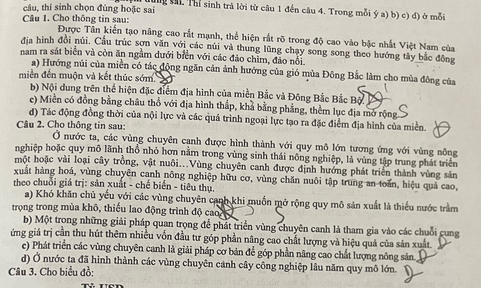 câu, thí sinh chọn đúng hoặc sai
Từung sải. Thí sinh trả lời từ câu 1 đến câu 4. Trong mỗi ý a) b) c) d) ở mỗi
Câu 1. Cho thông tin sau:
Được Tân kiến tạo nâng cao rất mạnh, thể hiện rất rõ trong độ cao vào bậc nhất Việt Nam của
địa hình đồi núi. Cấu trúc sợn văn với các núi và thung lũng chạy song song theo hướng tây bắc đông
nam ra sát biển và còn ăn ngầm dưới biển với các đảo chìm, đảo nổi.
a) Hướng núi của miền có tác động ngăn cản ảnh hưởng của gió mùa Đông Bắc làm cho mùa đông của
miền đến muộn và kết thúc sớm.
b) Nội dung trên thể hiện đặc điểm địa hình của miền Bắc và Đông Bắc Bắc Bộ
c) Miền có đồng bằng châu thổ với địa hình thấp, khả bằng phẳng, thềm lục địa mở rộng.
d) Tác động đồng thời của nội lực và các quá trình ngoại lực tạo ra đặc điểm địa hình của miền.
Câu 2. Cho thông tin sau:
Ở nước ta, các vùng chuyên cạnh được hình thành với quy mô lớn tương ứng với vùng nông
nghiệp hoặc quy mô lãnh thổ nhỏ hơn nằm trong vùng sinh thái nông nghiệp, là vùng tập trung phát triển
một hoặc vài loại cây trồng, vật nuôi...Vùng chuyên canh được định hướng phát triển thành vùng sản
xuất hàng hoá, vùng chuyên cạnh nông nghiệp hữu cơ, vùng chăn nuôi tập trung an toàn, hiệu quả cao,
theo chuỗi giá trị: sản xuất - chế biến - tiêu thụ.
a) Khó khăn chủ yếu với các vùng chuyên canh khi muốn mở rộng quy mô sản xuất là thiếu nước trầm
trọng trong mùa khô, thiếu lao động trình độ cao 
b) Một trong những giải pháp quan trọng để phát triển vùng chuyên canh là tham gia vào các chuỗi cung
ứng giá trị cần thu hút thêm nhiều vốn đầu tư góp phần nâng cao chất lượng và hiệu quả của sản xuất.
c) Phát triển các vùng chuyên canh là giải pháp cơ bản để góp phần nâng cao chất lượng nông sản.
d) Ở nước ta đã hình thành các vùng chuyên cảnh cây công nghiệp lâu năm quy mô lớn.
Câu 3. Cho biểu đồ: