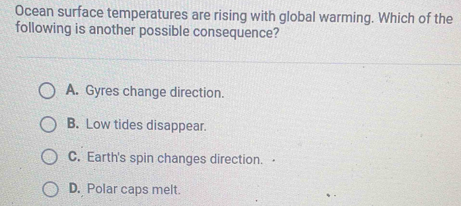 Ocean surface temperatures are rising with global warming. Which of the
following is another possible consequence?
A. Gyres change direction.
B. Low tides disappear.
C. Earth's spin changes direction.
D. Polar caps melt.