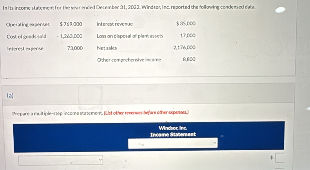 In its income statement for the year ended December 31, 2022, Windsor, Inc. reported the following condensed data. 
Operating expenses $ 769,000 Interest revenue $ 35,000
Cost of goods sold - 1,263,000 Loss on disposal of plant assets 17,000
Interest expense 73,000 Net sales 2,176,000
Other comprehensive income 8,800
(a) 
Prepare a multiple-step income statement. (List other revenues before other expenses.) 
Windsor, Inc. 
Income Statement
$