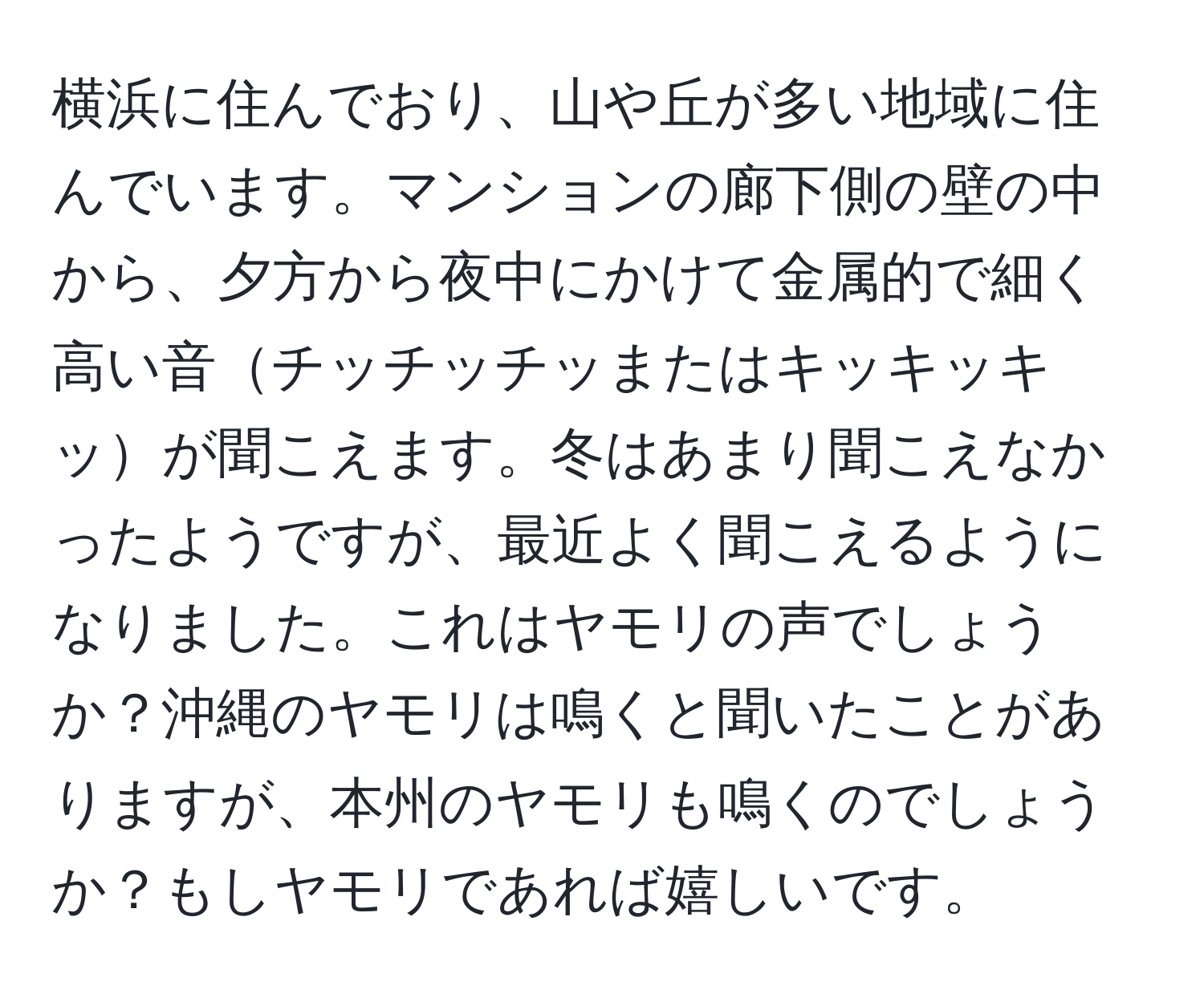 横浜に住んでおり、山や丘が多い地域に住んでいます。マンションの廊下側の壁の中から、夕方から夜中にかけて金属的で細く高い音チッチッチッまたはキッキッキッが聞こえます。冬はあまり聞こえなかったようですが、最近よく聞こえるようになりました。これはヤモリの声でしょうか？沖縄のヤモリは鳴くと聞いたことがありますが、本州のヤモリも鳴くのでしょうか？もしヤモリであれば嬉しいです。