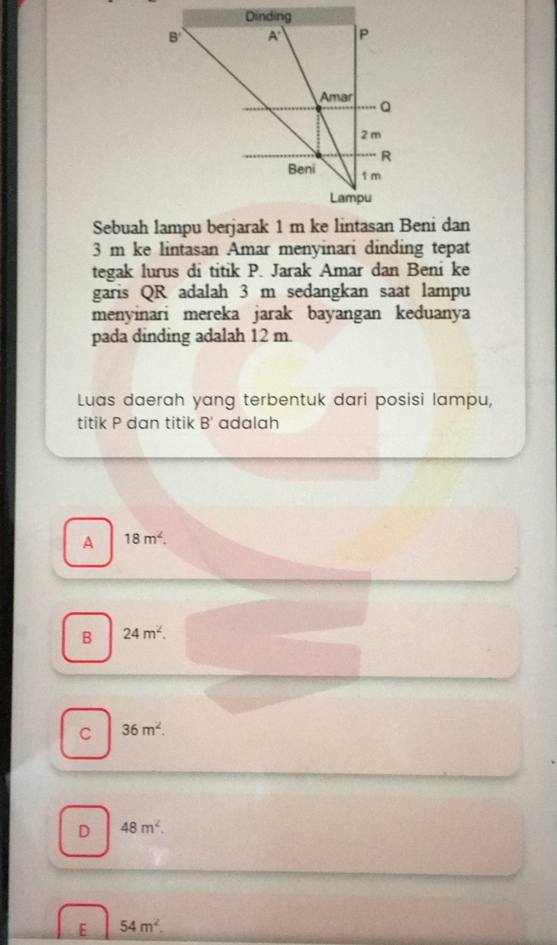 Sebuah lampu berjarak 1 m ke lintasan Beni dan
3 m ke lintasan Amar menyinari dinding tepat
tegak lurus di titik P. Jarak Amar dan Beni ke
garis QR adalah 3 m sedangkan saat lampu
menyinari mereka jarak bayangan keduanya
pada dinding adalah 12 m.
Luas daerah yang terbentuk dari posisi lampu,
titik P dan titik B' adalah
A 18m^2.
B 24m^2.
C 36m^2.
D 48m^2.
E 54m^2.