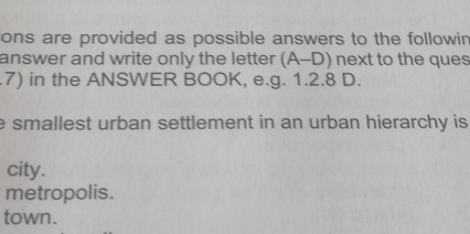 ions are provided as possible answers to the followin
answer and write only the letter (A-D) next to the ques
.7) in the ANSWER BOOK, e.g. 1.2.8 D.
e smallest urban settlement in an urban hierarchy is .
city.
metropolis.
town.