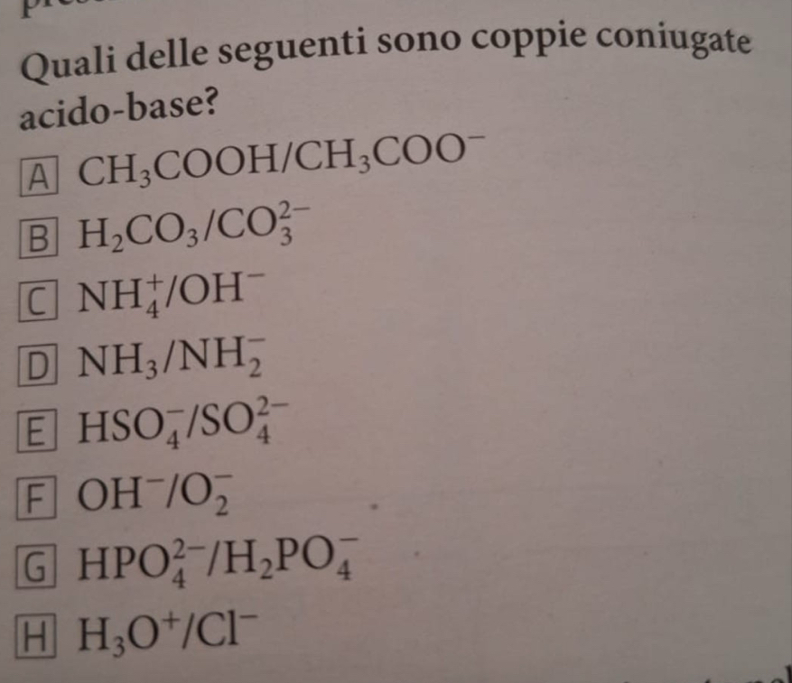 Quali delle seguenti sono coppie coniugate
acido-base?
A CH_3COOH/CH_3COO^-
B H_2CO_3/CO_3^((2-)
C NH_4^+/OH^-)
D NH_3/NH_2^(-
E HSO_4^-/SO_4^(2-)
F OH^-)/O_2^(-
G HPO_4^(2-)/H_2)PO_4^(-
H H_3)O^+/Cl^-