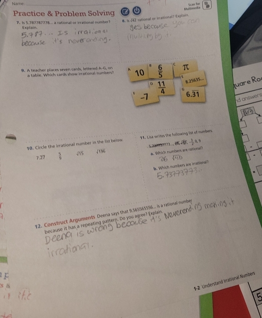 Name
_
Scan foe
Practice & Problem Solving 2 ① Multimodia
7.Is 5.787787778... a rational or irrational number B. 1 sqrt(02) rational or irrational? Explain.
Explain.
9. A teacher places seven cards, lettered A-G, on
a table. Which cards show irrational numbers?
quare Ro
nd answers
10. Circle the irrational number in the list below. 11. Lisa writes the following list of numbers.
7.27  5/9  sqrt(15) sqrt(196) 5.737937773..26, -45,
- 3/2 ,0,
a. Which numbers are rational?
b. Which numbers are irrational?
12. Construct Arguments Deena says that 9.565565556... is a rational numbes
because it has a repeating pattern. Do you agree? Explain.
F
s B
al Numbers