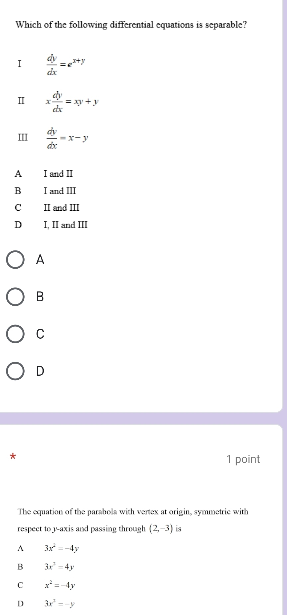 Which of the following differential equations is separable?
I  dy/dx =e^(x+y)
II x dy/dx =xy+y
III  dy/dx =x-y
A I and II
B I and III
C II and III
D I, II and III
A
B
C
D
*
1 point
The equation of the parabola with vertex at origin, symmetric with
respect to y-axis and passing through (2,-3) is
A 3x^2=-4y
B 3x^2=4y
C x^2=-4y
D 3x^2=-y