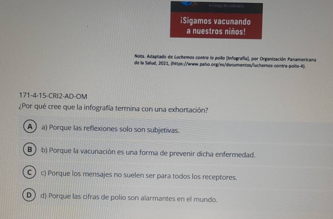 # esno de contraer a
iSigamos vacunando
a nuestros niños!
Nota. Adaptado de Luchemos contra la polío [Infografía], por Organización Panamericana
de la Salud, 2021, (https://www.paho.org/es/documentos/luchemos-contra-polio-4).
171-4-15-CRI2-AD-OM
¿Por qué cree que la infografía termina con una exhortación?
Aa) Porque las reflexiones solo son subjetivas.
B ) b) Porque la vacunación es una forma de prevenir dicha enfermedad.
C ) c) Porque los mensajes no suelen ser para todos los receptores.
D) d) Porque las cifras de polio son alarmantes en el mundo.