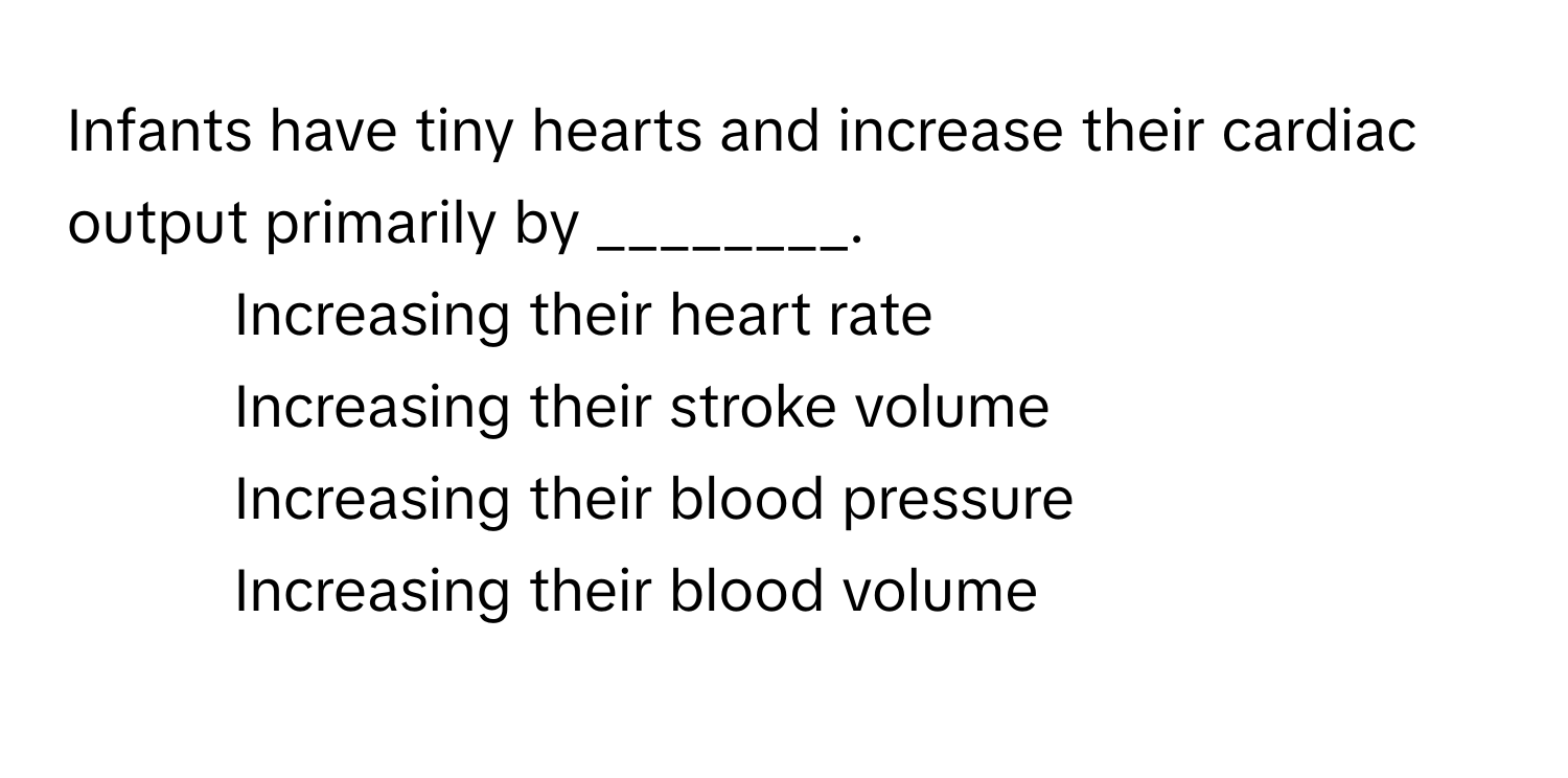 Infants have tiny hearts and increase their cardiac output primarily by ________.

1) Increasing their heart rate 
2) Increasing their stroke volume 
3) Increasing their blood pressure 
4) Increasing their blood volume