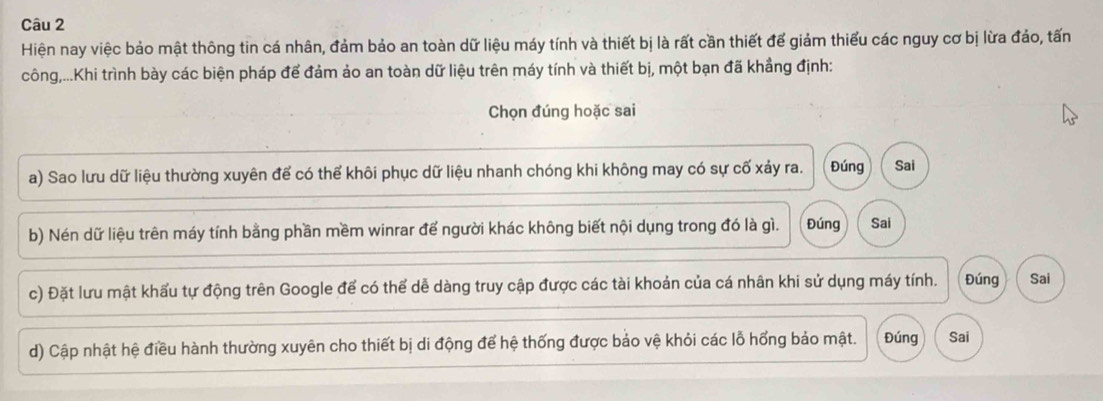 Hiện nay việc bảo mật thông tin cá nhân, đảm bảo an toàn dữ liệu máy tính và thiết bị là rất cần thiết để giảm thiểu các nguy cơ bị lừa đảo, tấn
công,...Khi trình bày các biện pháp để đảm ảo an toàn dữ liệu trên máy tính và thiết bị, một bạn đã khẳng định:
Chọn đúng hoặc sai
a) Sao lưu dữ liệu thường xuyên để có thể khôi phục dữ liệu nhanh chóng khi không may có sự cố xảy ra. Đúng Sai
b) Nén dữ liệu trên máy tính bằng phần mềm winrar đế người khác không biết nội dụng trong đó là gì. Đúng Sai
c) Đặt lưu mật khẩu tự động trên Google để có thể dễ dàng truy cập được các tài khoản của cá nhân khi sử dụng máy tính. Đúng Sai
d) Cập nhật hệ điều hành thường xuyên cho thiết bị di động để hệ thống được bảo vệ khỏi các lỗ hổng bảo mật. Đúng Sai