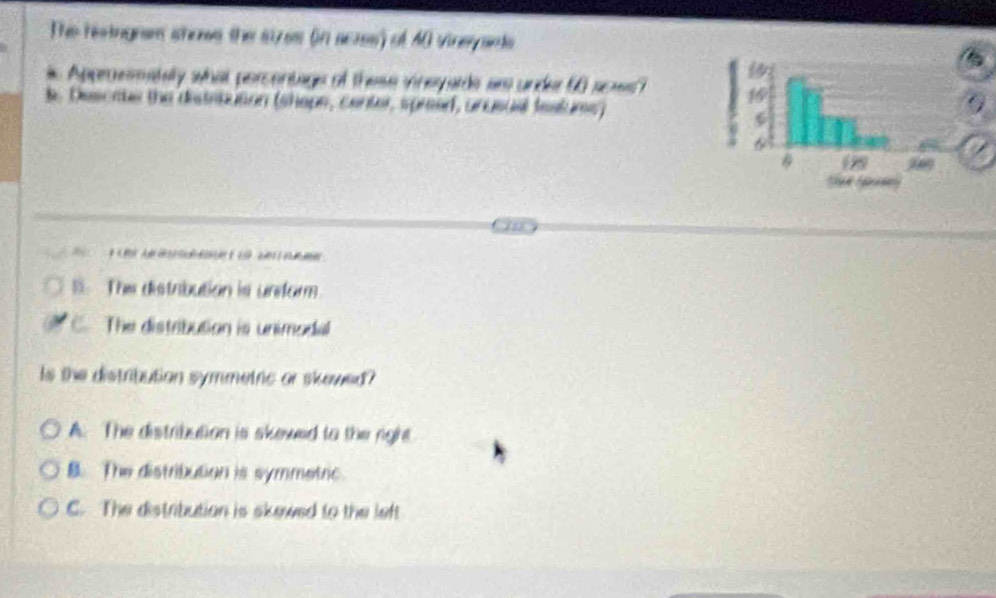 The resingnes shows the stzes (in acrss) of 40 vineyants
Approemately what percentage of these vineyarde ar under 60 sows?
l. Descate the distebution (shope, center, spreed, unusual festurs) 
F e A lo de am
B. The distribution is unform
C. The distribution is unimodal
Is the distribution symmetric or skowed?
A. The distribution is skewed to the rigre
B. The distribution is symmetric.
C. The distribution is skewed to the left