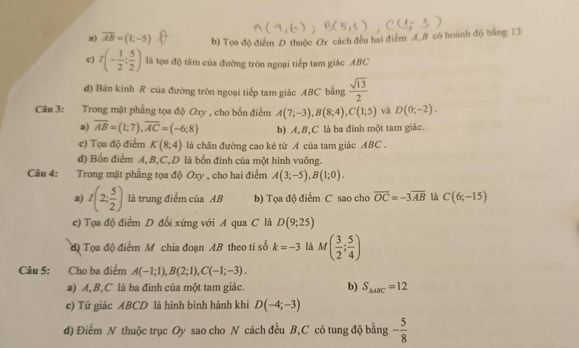 a) overline AB=(1;-5)
b) Tọa độ điểm D thuộc Ox cách đều hai điểm A, B có hoành độ bằng 13
c) I(- 1/2 ; 5/2 ) là tọa độ tâm của đường tròn ngoại tiếp tam giác ABC
d) Bán kính R của đường tròn ngoại tiếp tam giác ABC bằng  sqrt(13)/2 
Câu 3: Trong mặt phẳng tọa độ Oxy , cho bốn điểm A(7;-3),B(8;4),C(1;5) và D(0;-2).
a) overline AB=(1;7),overline AC=(-6;8) b) A,B,C là ba đỉnh một tam giác.
c) Tọa độ điểm K(8;4) là chân đường cao kẻ từ A của tam giác ABC .
d) Bốn điểm A,B,C,D là bốn đỉnh của một hình vuông.
Câu 4: Trong mặt phẳng tọa độ Oxy , cho hai điểm A(3;-5),B(1;0).
a) I(2; 5/2 ) là trung điểm của AB b) Tọa độ điểm C sao cho vector OC=-3overline AB là C(6;-15)
c) Tọa độ điểm D đối xứng với A qua C là D(9;25)
độ Tọa độ điểm M chia đoạn AB theo ti số k=-3 là M( 3/2 ; 5/4 )
Câu 5: Cho ba điểm A(-1;1),B(2;1),C(-1;-3).
a) A,B,C là ba đinh của một tam giác. b) S_△ ABC=12
c) Tứ giác ABCD là hình bình hành khi D(-4;-3)
d) Điểm N thuộc trục Oy sao cho N cách đều B,C có tung độ bằng - 5/8 