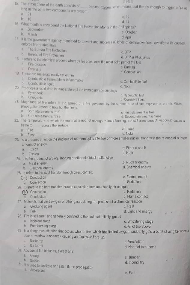 d. Hea!
15. The atmosphere of the earth consists of_ percent oxygen, which means that there's enough to trigger a fire as
long as the other two components are present
a. 21 c. 12
b. 16 d. 14
16. What month is considered the National Fire Prevention Month in the Philippines?
a. September
b. March c. October
d. April
17. It is the government agency mandated to prevent and suppress all kinds of destructive fires, invesfigate its causes,
enforce fire-related laws
a. The Bureau Fire Protection c.BFP
b. Bureau of Fire Protection d. BFP in Philippines
18. It refers to the chemical process whereby fire consumes the most solid part of the fuel
a. Fire process c. Burning
b. Pyrolysis
d. Combustion
19. These are materials easily set on fire
a. Combustible flammable or inflammable c. Combustible fuel
b. Combustible liquid d. Nota
20. Produces a rapid drop in temperature of the immediate sorroundings
a. Pyrophoric
b. Cryogenic c. Hypergolic fuel
d. Corrosive liquid
21. Magnitude of fire refers to the spread of a fire governed by the surface area of fuel exposed to the air. While,
propagation refers to how hot the fire is
a. Both statement is true c. First statement is true
b. Both statement is false d. Second statement is false
22. The temperature at which the material is not hot enough to keep burning, but still gives enough vapors to cause a
fame to across the surface
a. Fire c. Flame
b. Flash d. Nota
23. Is a process in which the nucleus of an atom splits into two or more smaller nuclei, along with the release of a large
amount of energy
a Fusion c. Either a and b
b. Fission d. Nota
24. It is the product of arcing, shorting or other electrical malfunction
c. Nuclear energy
a. Heat energy d. Chemical energy
b. Electrical energy
25. It refers to the heat transfer through direct contact
a Conduction c. Flame contact
b. Convection d. Radiation
26. It refers to the heat transfer through circulating medium usually air or liquid
a  Convection c. Radiation
b Conduction d. Flame contact
27. Materials that yield oxygen or other gases during the process of a chemical reaction
a. Oxidizing agent c Heat
b. Fuel d. Light and energy
28. Fire is still small and generally confined to the fuel that initially ignited
a. Incipient stage c. Smoldering stage
b. Free burning stage d. All of the above
29. Is a dangerous situation that occurs when a fire, which has limited oxygen, suddenly gets a burst of air (like when a
door or window is opened), causing an explosive flare-up.
a Backdrop c. Ventilation
b Backdraft d. None of the above
30. Accidental fire includes, except one:
a. Arcing c. Jumper
b. Sparks
d. Incendiary
31. It is used to facilitate or hasten flame propagation
a. Accelerant
c. Fuel