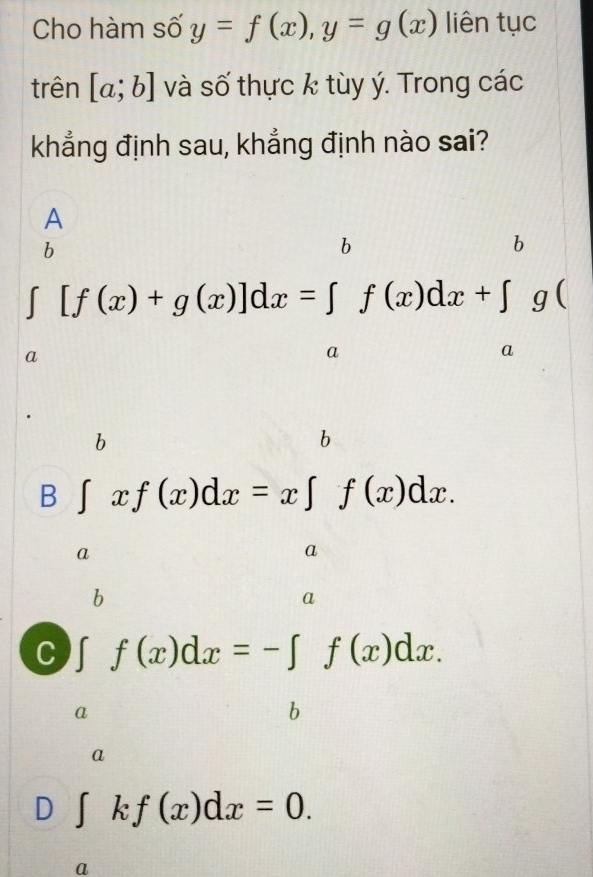 Cho hàm số y=f(x), y=g(x) liên tục
trên [a;b] và số thực k tùy ý. Trong các
khẳng định sau, khẳng định nào sai?
A
b
A
∈tlimits _a[f(x)+g(x)]dx=∈tlimits _a^af(x)dx+∈tlimits _a^bg(
∴ △ ADC=∠ BAD
b
b
B ∈t xf(x)dx=x∈t f(x)dx.. □ 
a
b
a
C ∈t f(x)dx=-∈t f(x)dx.
□ 
a
b
a
D ∈t kf(x)dx=0. 
a