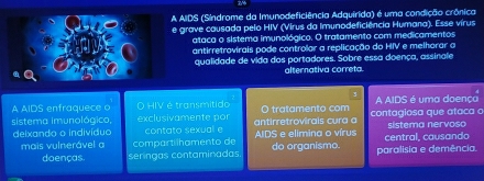 AIDS (Síndrome da Imunodeficiência Adquirida) é uma condição crônica
e grave causada pelo HIV (Virus da Imunodeficiência Humana). Esse vírus
ataca o sistema imunológico. O tratamento com medicamentos
antirretrovirais pode controlar a replicação do HIV e melhorar a
qualidade de vida das portadores. Sobre essa doença, assinale
alternativa correta
A AIDS enfraquece o O HIV é transmítido A AIDS é uma doença
sistema imunológico, exclusivamente por antirretrovirais cura a O tratamento com contagiosa que ataca o sistema nervoso
deixando o indivíduo contato sexual e AIDS e elimina o vírus central, causando
mais vulnerável a compartílhamento de do organismo. paralisia e demência.
doenças. seringas contaminadas