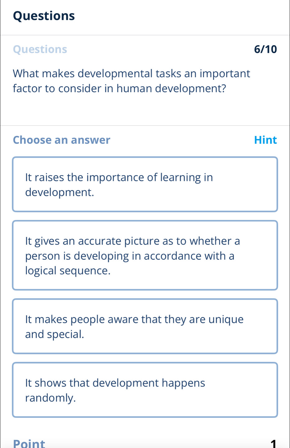 Questions
Questions 6/10
What makes developmental tasks an important
factor to consider in human development?
Choose an answer Hint
It raises the importance of learning in
development.
It gives an accurate picture as to whether a
person is developing in accordance with a
logical sequence.
It makes people aware that they are unique
and special.
It shows that development happens
randomly.
Point 1