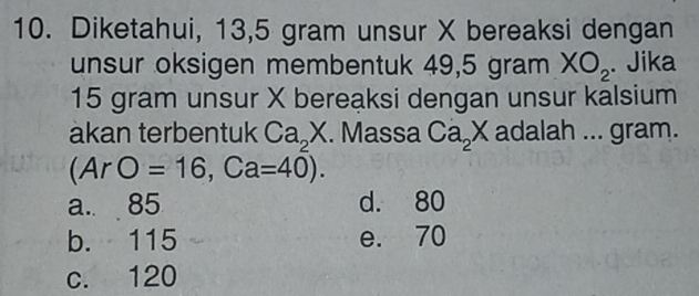 Diketahui, 13,5 gram unsur X bereaksi dengan
unsur oksigen membentuk 49,5 gram XO_2. Jika
15 gram unsur X bereaksi dengan unsur kalsium
akan terbentuk Ca_2X. Massa Ca_2X adalah ... gram.
(ArO=16, Ca=40).
a. 85 d. 80
b. 115 e. 70
c. 120