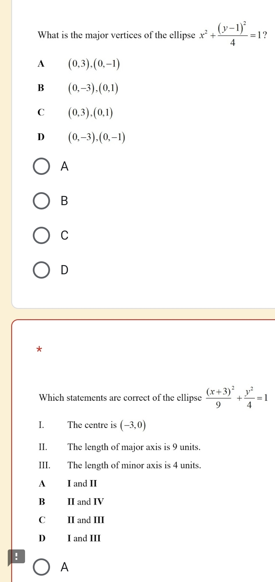 What is the major vertices of the ellipse x^2+frac (y-1)^24=1 ?
A (0,3),(0,-1)
B (0,-3), (0,1)
C (0,3),(0,1)
D (0,-3), (0,-1)
A
B
C
D
*
Which statements are correct of the ellipse frac (x+3)^29+ y^2/4 =1
I. The centre is (-3,0)
II. The length of major axis is 9 units.
III. The length of minor axis is 4 units.
A₹ I and II
B II and IV
C II and III
D I and III
:
A