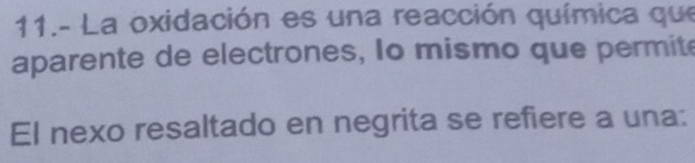 11.- La oxidación es una reacción química que 
aparente de electrones, Io mismo que permite 
El nexo resaltado en negrita se refiere a una: