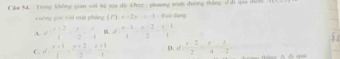 Trong không gian với hệ tọa dộ Oxyz , phương trình đường thăng ơ di qua diểm A(1,_ ,1)
yuông góc yới mật phāng (P):x-2y-z-1=0coda ng
A. d: (x+2)/4 = y/-2 = z/-1  B. d: (x-1)/1 = (x-2)/2 = (z-1)/1 .
C. d: (x+1)/1 = (y+2)/2 = (z+1)/-1 . D. d: (x-2)/2 = (y-2)/4-2 
tháng A di qua