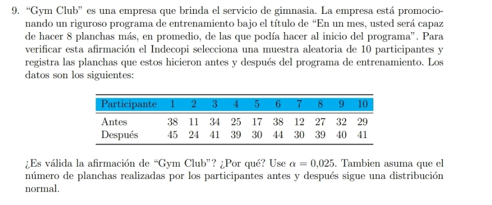 “Gym Club” es una empresa que brinda el servicio de gimnasia. La empresa está promocio- 
nando un riguroso programa de entrenamiento bajo el título de “En un mes, usted será capaz 
de hacer 8 planchas más, en promedio, de las que podía hacer al inicio del programa". Para 
verificar esta afirmación el Indecopi selecciona una muestra aleatoria de 10 participantes y 
registra las planchas que estos hicieron antes y después del programa de entrenamiento. Los 
datos son los siguientes: 
¿Es válida la afirmación de “G ym Club”? ¿Por qué? Use alpha =0,025. Tambien asuma que el 
número de planchas realizadas por los participantes antes y después sigue una distribución 
normal.