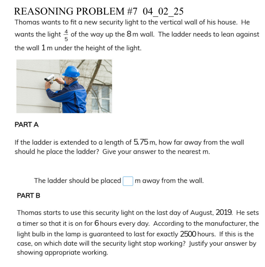 REASONING PROBLEM #7 04_02_25 
Thomas wants to fit a new security light to the vertical wall of his house. He 
wants the light  4/5  of the way up the 8m wall. The ladder needs to lean against 
the wall 1 m under the height of the light. 
PART A 
If the ladder is extended to a length of 5.75 m, how far away from the wall 
should he place the ladder? Give your answer to the nearest m. 
The ladder should be placed □ m away from the wall. 
PART B 
Thomas starts to use this security light on the last day of August, 2019. He sets 
a timer so that it is on for 6 hours every day. According to the manufacturer, the 
light bulb in the lamp is guaranteed to last for exactly 2500 hours. If this is the 
case, on which date will the security light stop working? Justify your answer by 
showing appropriate working.