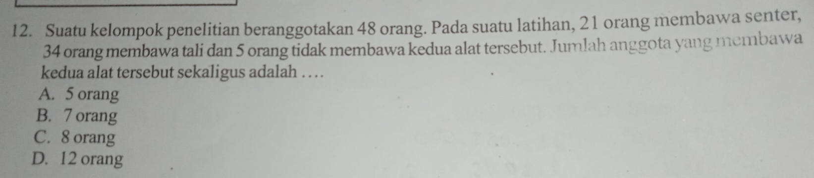 Suatu kelompok penelitian beranggotakan 48 orang. Pada suatu latihan, 21 orang membawa senter,
34 orang membawa tali dan 5 orang tidak membawa kedua alat tersebut. Jumlah anggota yang membawa
kedua alat tersebut sekaligus adalah . .
A. 5 orang
B. 7 orang
C. 8 orang
D. 12 orang