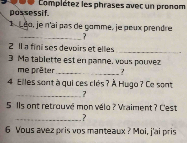 Complétez les phrases avec un pronom 
possessif. 
1 Léo, je n'ai pas de gomme, je peux prendre 
_? 
2 Il a fini ses devoirs et elles _、 
3 Ma tablette est en panne, vous pouvez 
me prêter _? 
4 Elles sont à qui ces clés ? À Hugo ? Ce sont 
_? 
5 Ils ont retrouvé mon vélo ? Vraiment ? C'est 
_? 
6 Vous avez pris vos manteaux ? Moi, j'ai pris