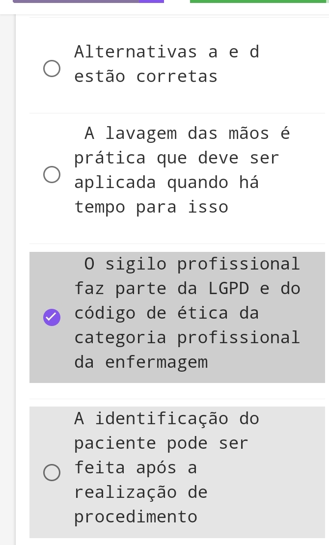 Alternativas a e d
estão corretas
A lavagem das mãos é
prática que deve ser
aplicada quando há
tempo para isso
O sigilo profissional
faz parte da LGPD e do
código de ética da
categoria profissional
da enfermagem
A identificação do
paciente pode ser
feita após a
realização de
procedimento