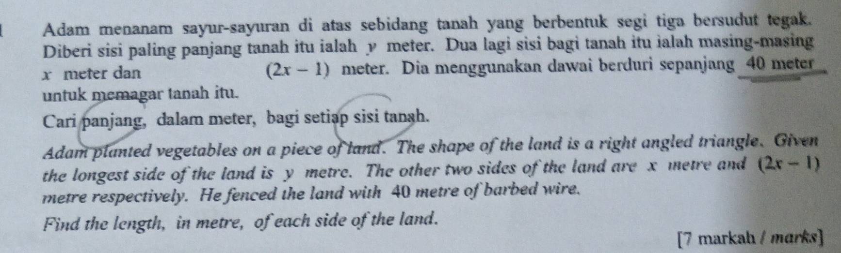 Adam menanam sayur-sayuran di atas sebidang tanah yang berbentuk segi tiga bersudut tegak. 
Diberi sisi paling panjang tanah itu ialah y meter. Dua lagi sisi bagi tanah itu ialah masing-masing
x meter dan (2x-1) meter. Dia menggunakan dawai berduri sepanjang 40 meter
untuk memagar tanah itu. 
Cari panjang, dalam meter, bagi setiap sisi tangh. 
Adam planted vegetables on a piece of land. The shape of the land is a right angled triangle. Given 
the longest side of the land is y metre. The other two sides of the land are x metre and (2x-1)
metre respectively. He fenced the land with 40 metre of barbed wire. 
Find the length, in metre, of each side of the land. 
[7 markah / mɑrks]