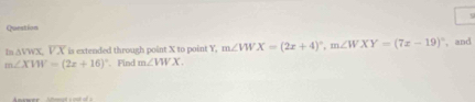 Question
ln △ VWX, overline VX is extended through point X to point Y, m∠ VWX=(2x+4)^circ , m∠ WXY=(7x-19)^circ  , and
m∠ XVW=(2x+16)^circ  Find m∠ VWX.