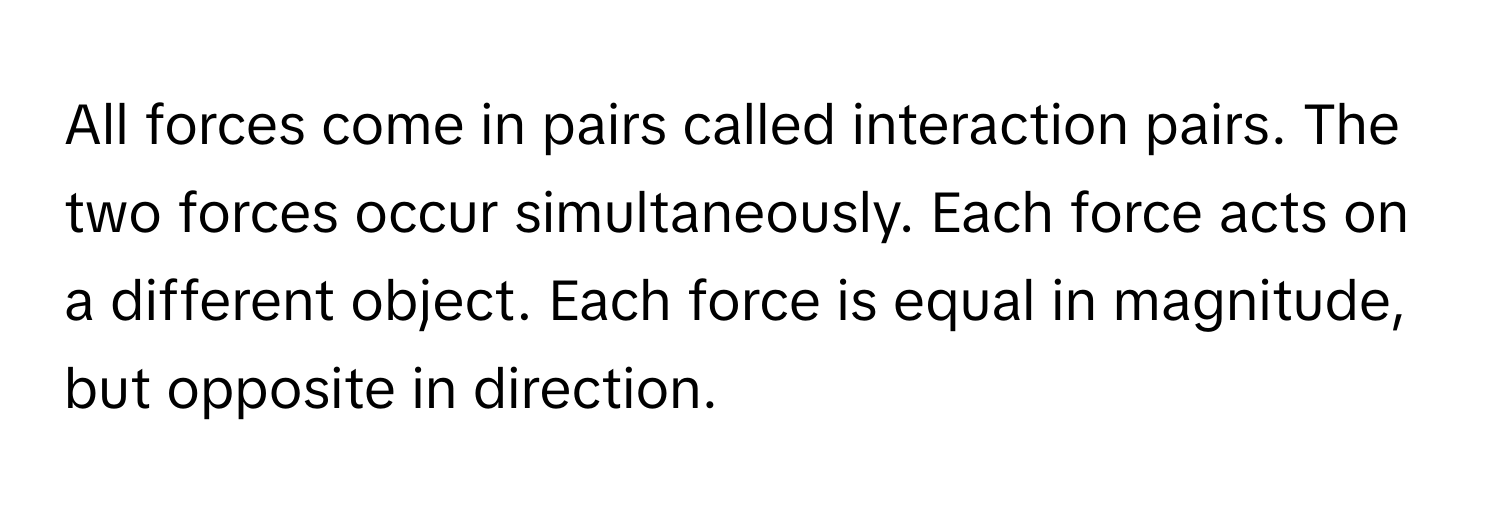 All forces come in pairs called interaction pairs. The two forces occur simultaneously. Each force acts on a different object. Each force is equal in magnitude, but opposite in direction.