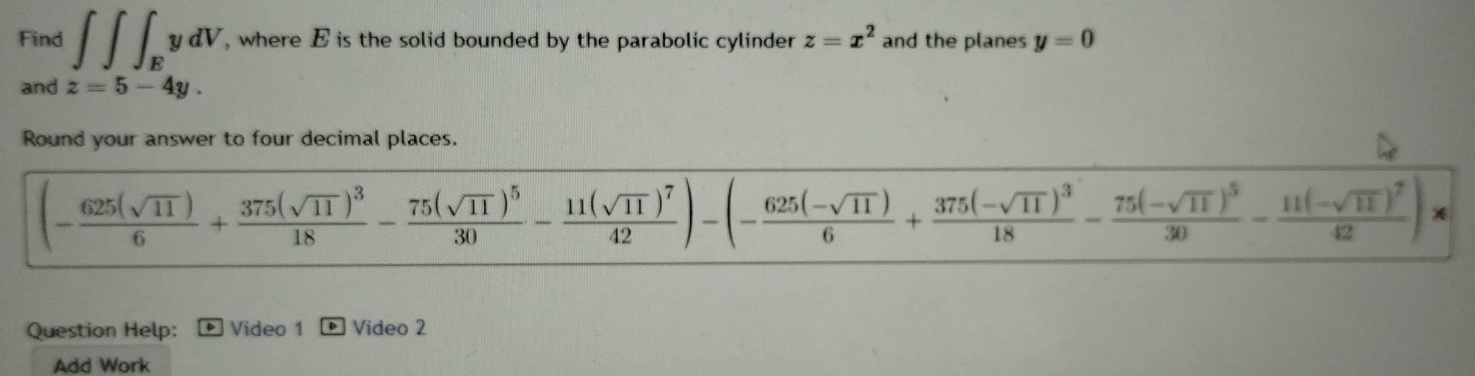 Find ∈t ∈t ∈t _EydV , where E is the solid bounded by the parabolic cylinder z=x^2 and the planes y=0
and z=5-4y. 
Round your answer to four decimal places.
(- 625(sqrt(11))/6 +frac 375(sqrt(11))^318-frac 75(sqrt(11))^530-frac 11(sqrt(11))^742)-(- (625(-sqrt(11)))/6 +frac 375(-sqrt(11))^318-frac 75(-sqrt(11))^530-frac 11(-sqrt(11))^742)*
Question Help: Video 1 ] Video 2 
Add Work